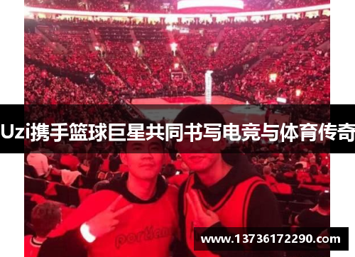 Uzi携手篮球巨星共同书写电竞与体育传奇